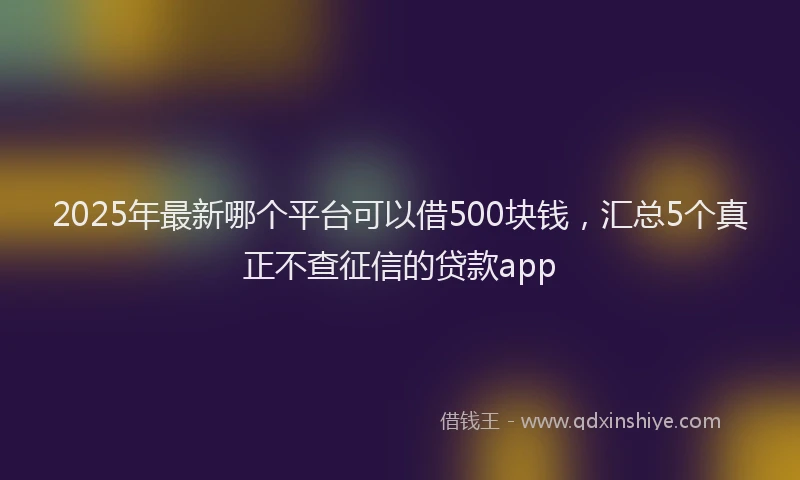 2025年最新哪个平台可以借500块钱，汇总5个真正不查征信的贷款app