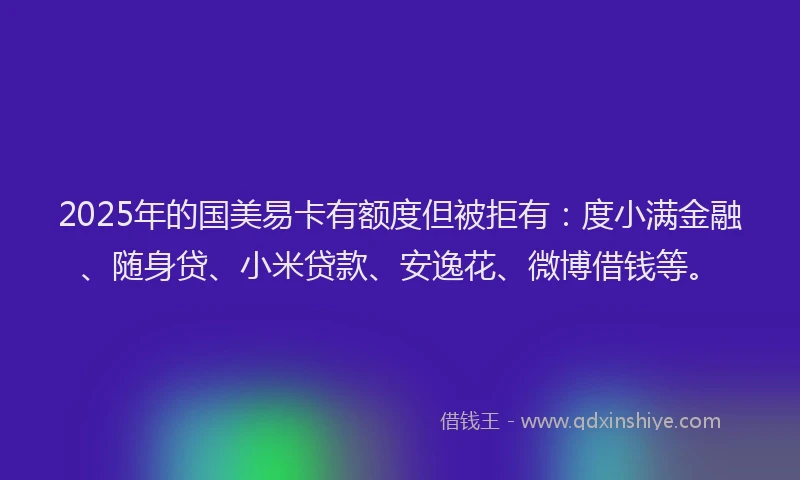 2025年的国美易卡有额度但被拒有：度小满金融、随身贷、小米贷款、安逸花、微博借钱等。