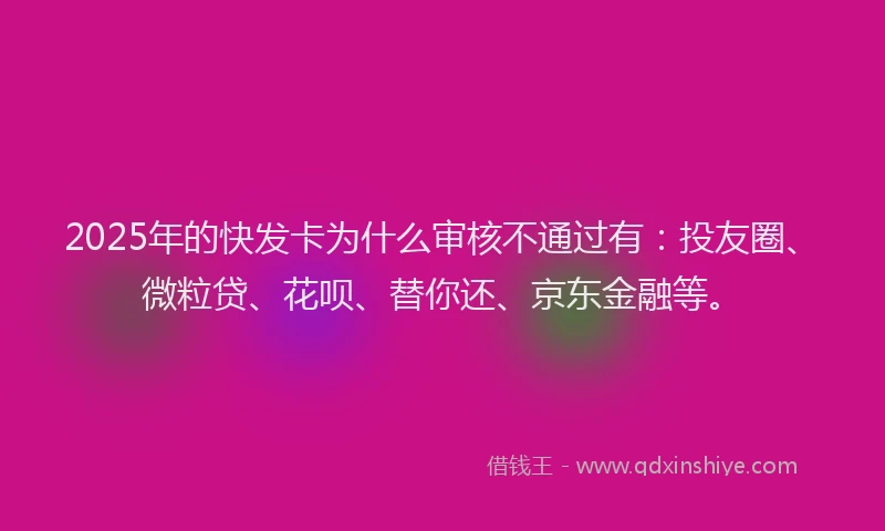 2025年的快发卡为什么审核不通过有：投友圈、微粒贷、花呗、替你还、京东金融等。