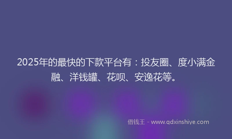 2025年的最快的下款平台有：投友圈、度小满金融、洋钱罐、花呗、安逸花等。