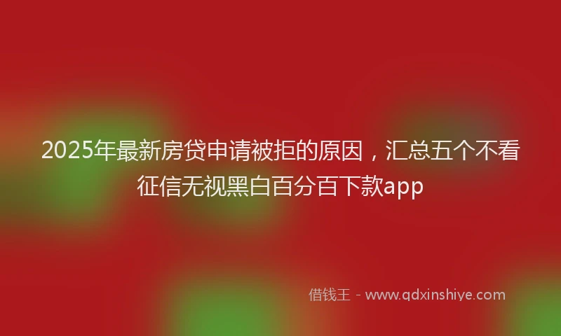 2025年最新房贷申请被拒的原因，汇总五个不看征信无视黑白百分百下款app