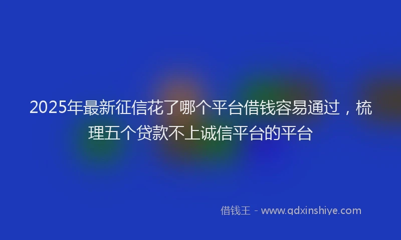2025年最新征信花了哪个平台借钱容易通过，梳理五个贷款不上诚信平台的平台