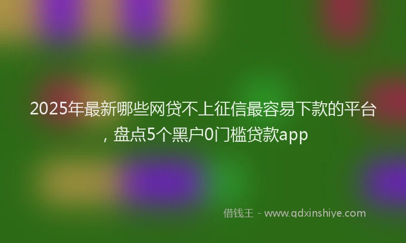 2025年最新哪些网贷不上征信最容易下款的平台，盘点5个黑户0门槛贷款app