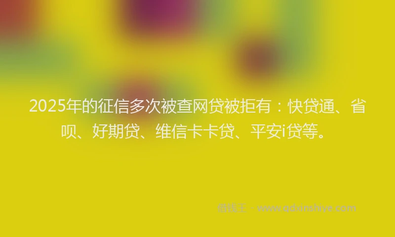 2025年的征信多次被查网贷被拒有：快贷通、省呗、好期贷、维信卡卡贷、平安i贷等。