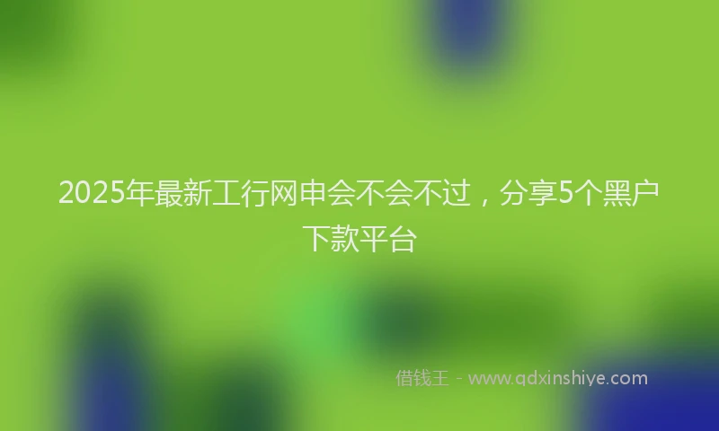 2025年最新工行网申会不会不过，分享5个黑户下款平台