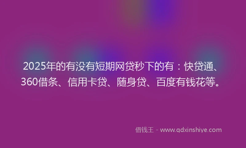 2025年的有没有短期网贷秒下的有：快贷通、360借条、信用卡贷、随身贷、百度有钱花等。