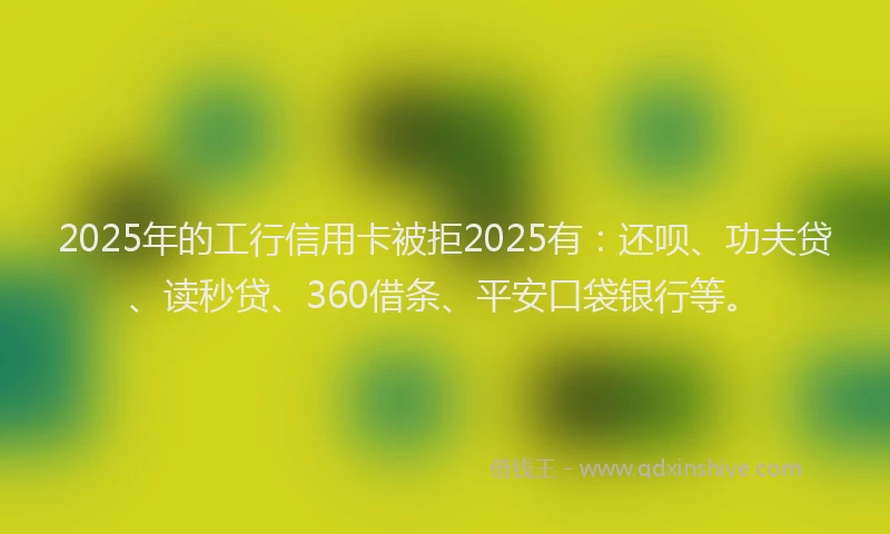 2025年的工行信用卡被拒2025有：还呗、功夫贷、读秒贷、360借条、平安口袋银行等。