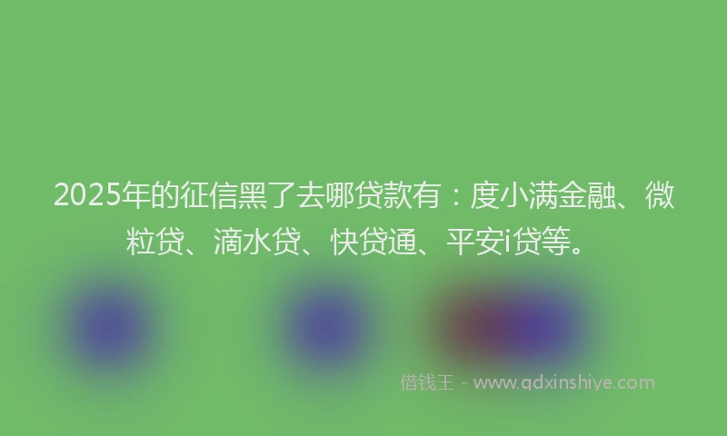 2025年的征信黑了去哪贷款有：度小满金融、微粒贷、滴水贷、快贷通、平安i贷等。