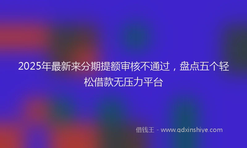 2025年最新来分期提额审核不通过，盘点五个轻松借款无压力平台