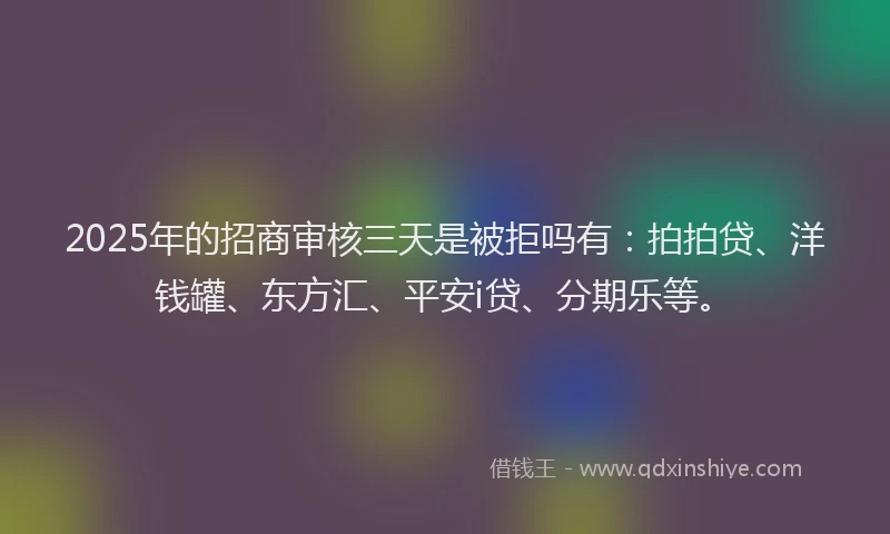 2025年的招商审核三天是被拒吗有：拍拍贷、洋钱罐、东方汇、平安i贷、分期乐等。