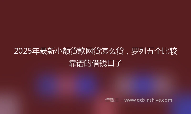 2025年最新小额贷款网贷怎么贷，罗列五个比较靠谱的借钱口子