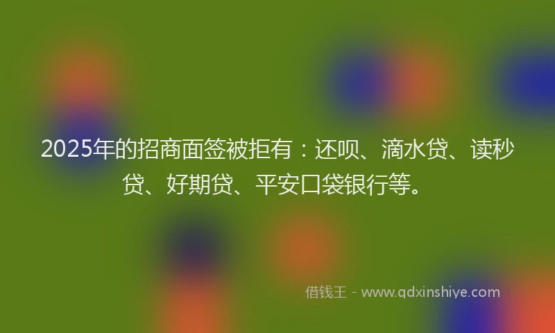 2025年的招商面签被拒有：还呗、滴水贷、读秒贷、好期贷、平安口袋银行等。