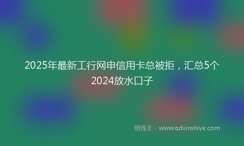 2025年最新工行网申信用卡总被拒，汇总5个2024放水口子