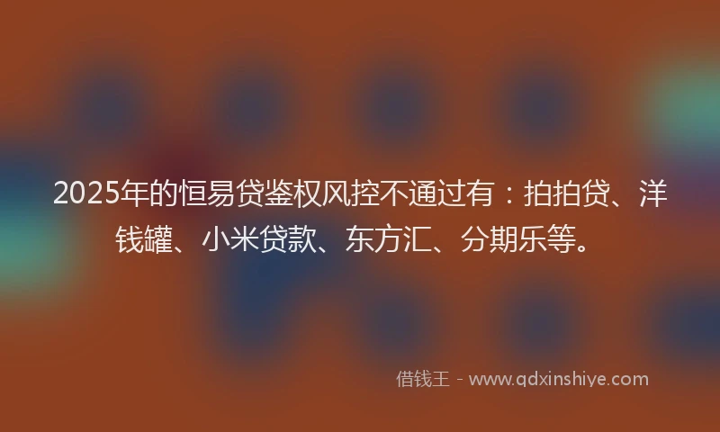 2025年的恒易贷鉴权风控不通过有：拍拍贷、洋钱罐、小米贷款、东方汇、分期乐等。