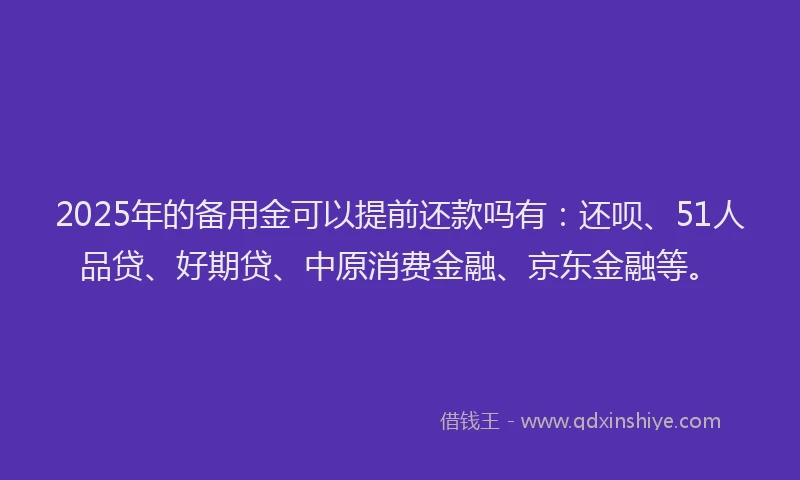 2025年的备用金可以提前还款吗有：还呗、51人品贷、好期贷、中原消费金融、京东金融等。
