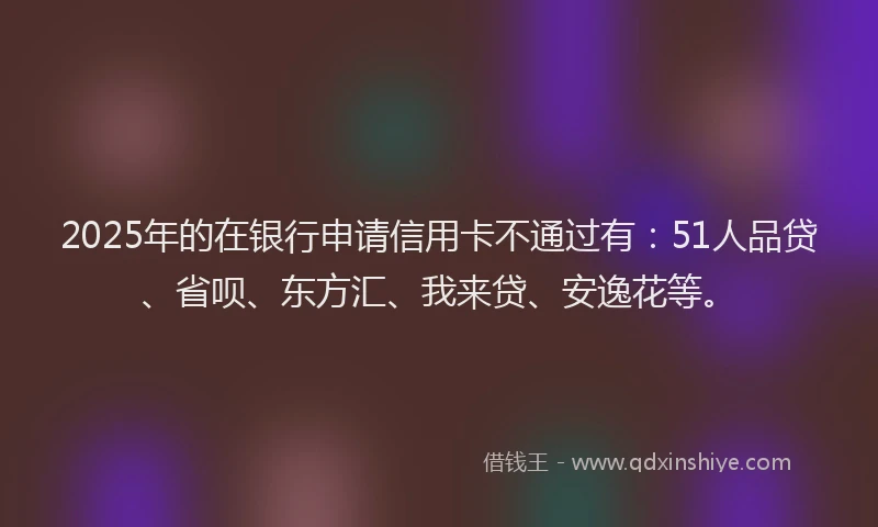 2025年的在银行申请信用卡不通过有：51人品贷、省呗、东方汇、我来贷、安逸花等。