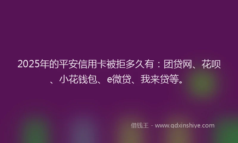 2025年的平安信用卡被拒多久有：团贷网、花呗、小花钱包、e微贷、我来贷等。