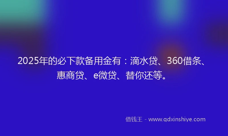 2025年的必下款备用金有：滴水贷、360借条、惠商贷、e微贷、替你还等。