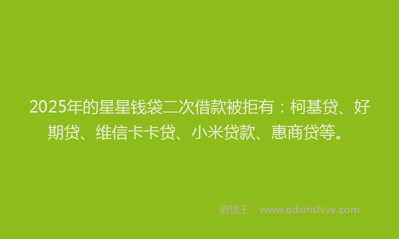 2025年的星星钱袋二次借款被拒有：柯基贷、好期贷、维信卡卡贷、小米贷款、惠商贷等。