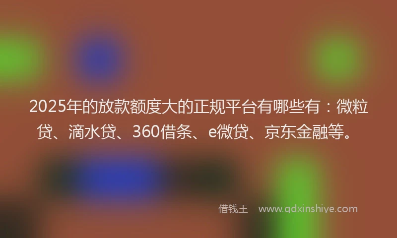 2025年的放款额度大的正规平台有哪些有：微粒贷、滴水贷、360借条、e微贷、京东金融等。