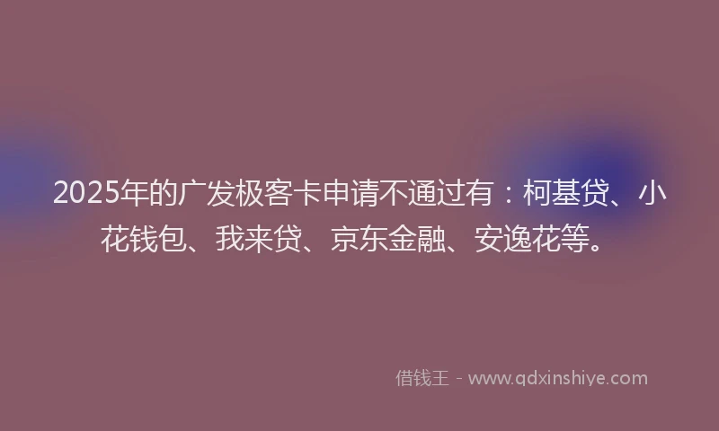 2025年的广发极客卡申请不通过有：柯基贷、小花钱包、我来贷、京东金融、安逸花等。