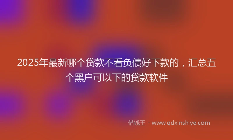 2025年最新哪个贷款不看负债好下款的，汇总五个黑户可以下的贷款软件