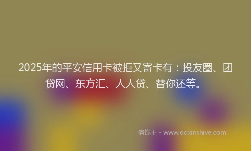 2025年的平安信用卡被拒又寄卡有：投友圈、团贷网、东方汇、人人贷、替你还等。
