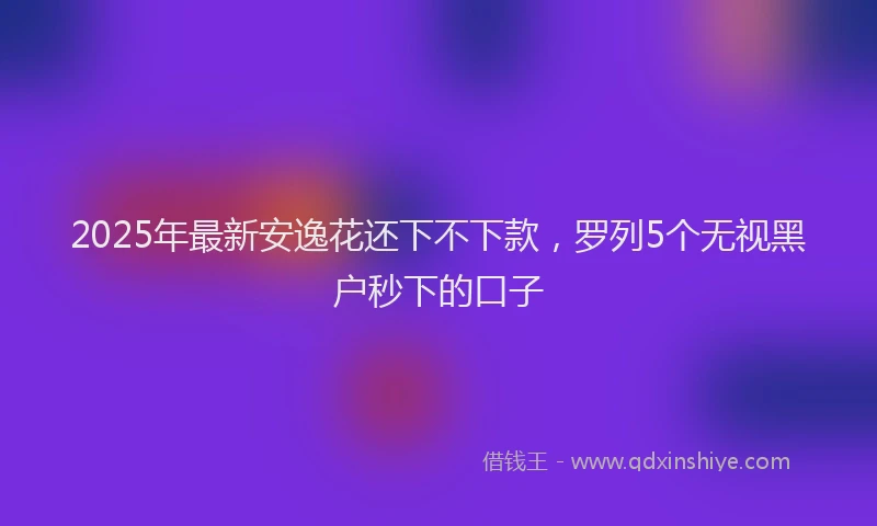 2025年最新安逸花还下不下款，罗列5个无视黑户秒下的口子