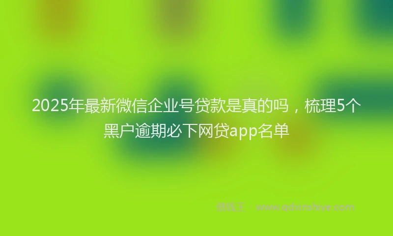 2025年最新微信企业号贷款是真的吗，梳理5个黑户逾期必下网贷app名单