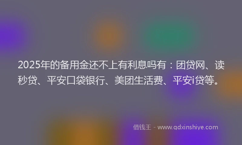 2025年的备用金还不上有利息吗有：团贷网、读秒贷、平安口袋银行、美团生活费、平安i贷等。