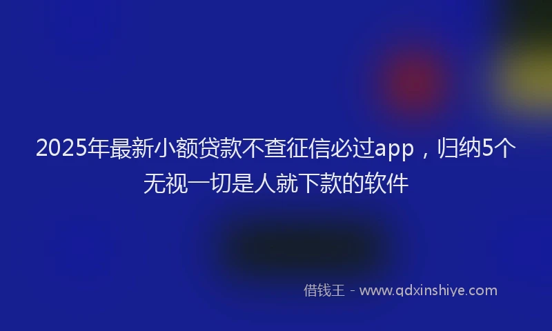 2025年最新小额贷款不查征信必过app，归纳5个无视一切是人就下款的软件