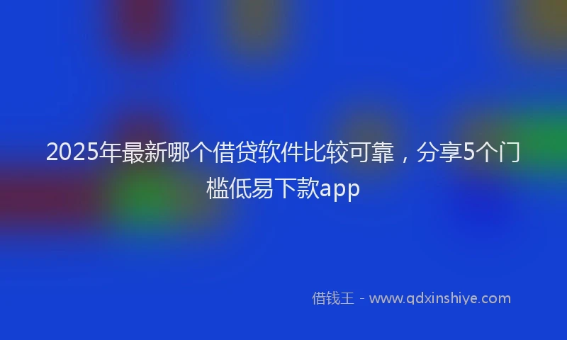 2025年最新哪个借贷软件比较可靠，分享5个门槛低易下款app