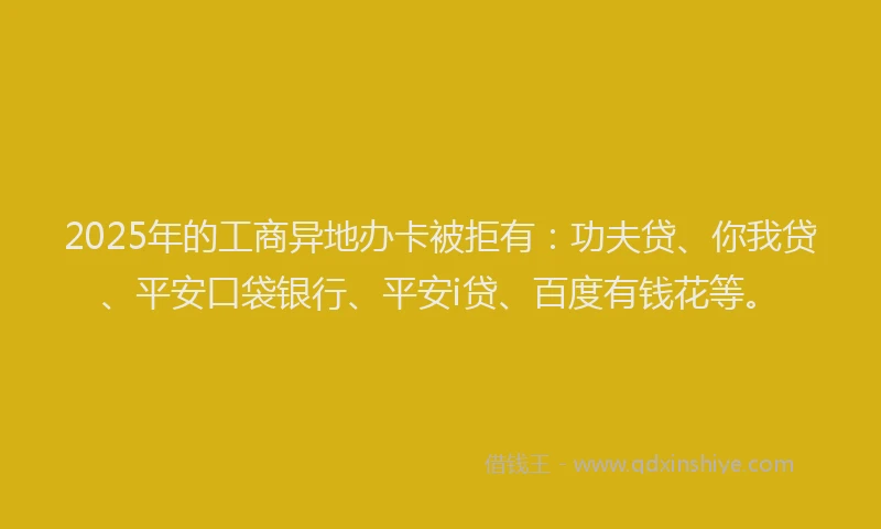 2025年的工商异地办卡被拒有：功夫贷、你我贷、平安口袋银行、平安i贷、百度有钱花等。