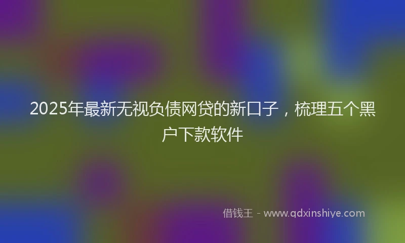 2025年最新无视负债网贷的新口子，梳理五个黑户下款软件