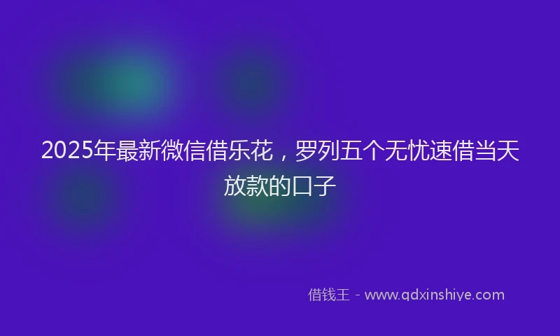 2025年最新微信借乐花，罗列五个无忧速借当天放款的口子