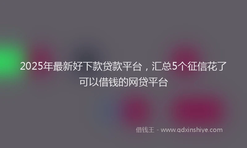 2025年最新好下款贷款平台，汇总5个征信花了可以借钱的网贷平台