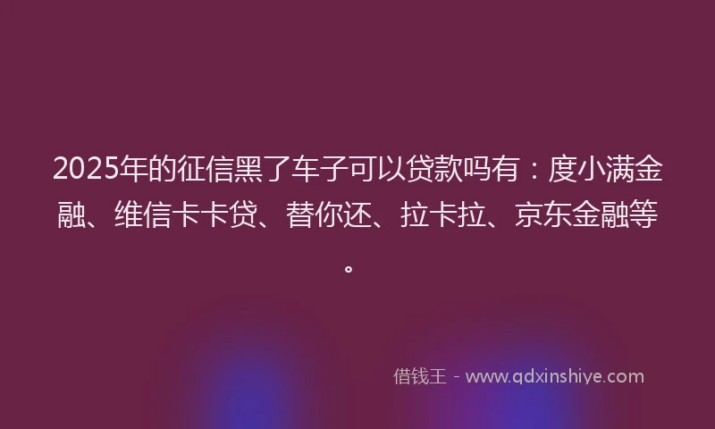 2025年的征信黑了车子可以贷款吗有：度小满金融、维信卡卡贷、替你还、拉卡拉、京东金融等。