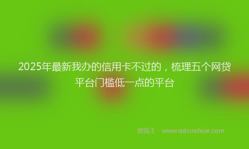 2025年最新我办的信用卡不过的，梳理五个网贷平台门槛低一点的平台