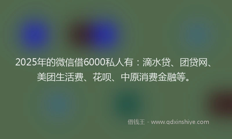 2025年的微信借6000私人有：滴水贷、团贷网、美团生活费、花呗、中原消费金融等。