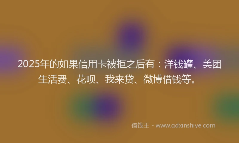 2025年的如果信用卡被拒之后有：洋钱罐、美团生活费、花呗、我来贷、微博借钱等。