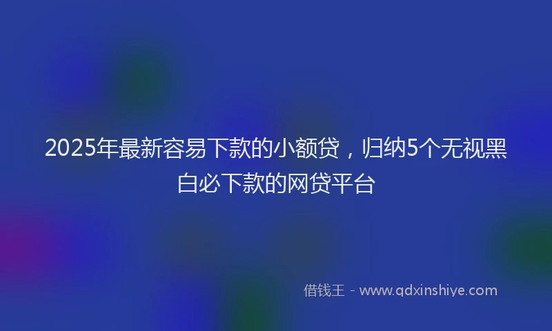 2025年最新容易下款的小额贷，归纳5个无视黑白必下款的网贷平台
