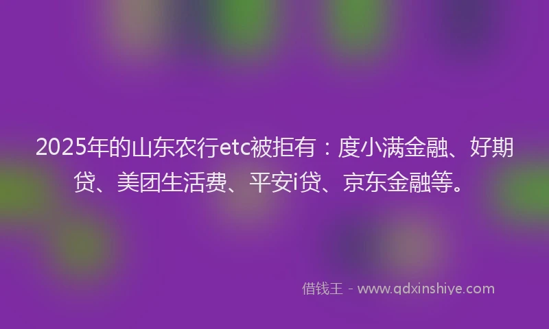 2025年的山东农行etc被拒有：度小满金融、好期贷、美团生活费、平安i贷、京东金融等。