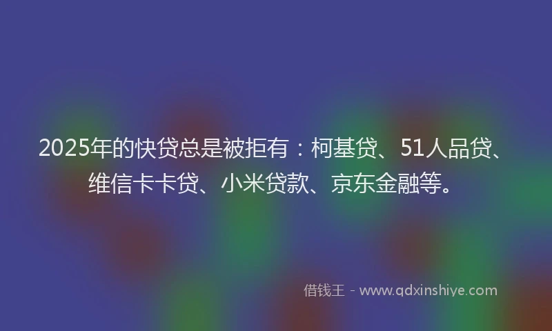 2025年的快贷总是被拒有：柯基贷、51人品贷、维信卡卡贷、小米贷款、京东金融等。