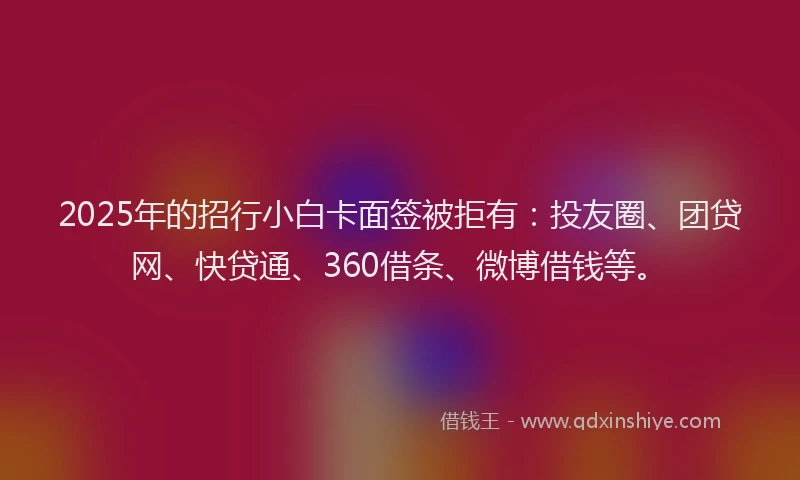 2025年的招行小白卡面签被拒有：投友圈、团贷网、快贷通、360借条、微博借钱等。