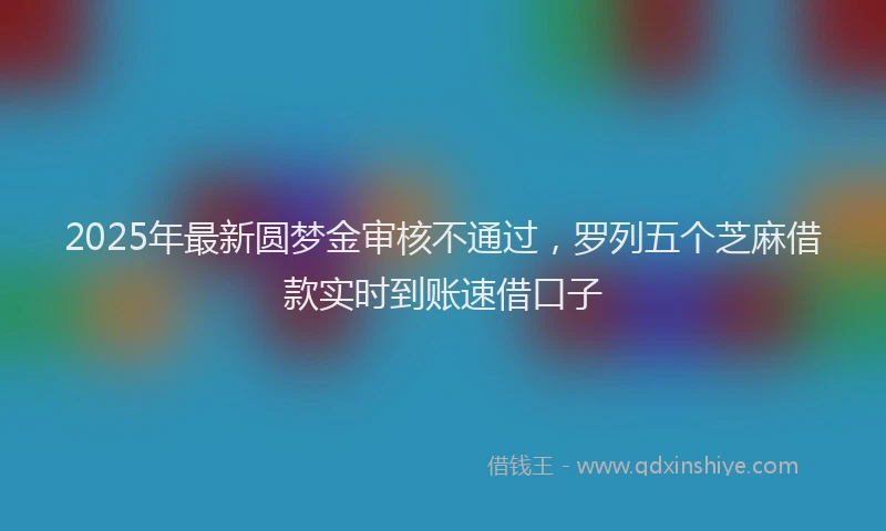 2025年最新圆梦金审核不通过，罗列五个芝麻借款实时到账速借口子
