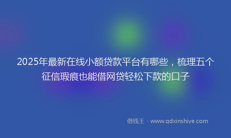 2025年最新在线小额贷款平台有哪些，梳理五个征信瑕疵也能借网贷轻松下款的口子