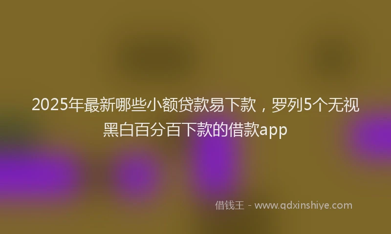 2025年最新哪些小额贷款易下款，罗列5个无视黑白百分百下款的借款app