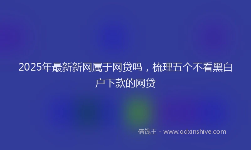 2025年最新新网属于网贷吗，梳理五个不看黑白户下款的网贷
