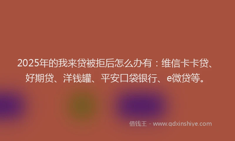 2025年的我来贷被拒后怎么办有：维信卡卡贷、好期贷、洋钱罐、平安口袋银行、e微贷等。
