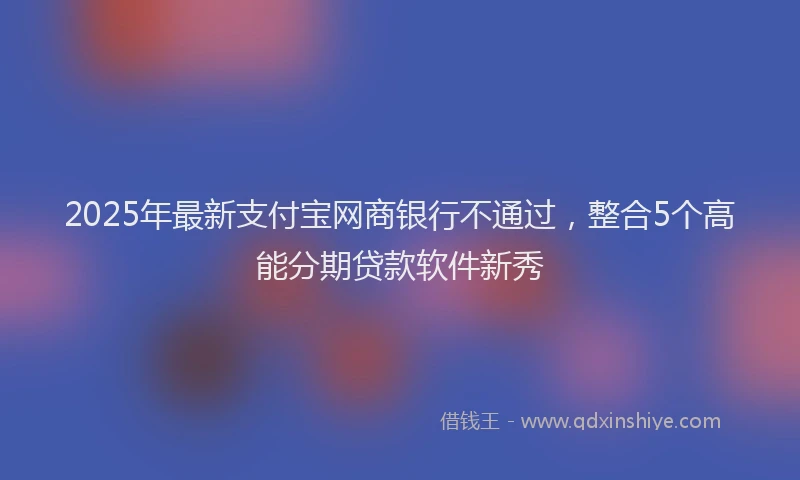 2025年最新支付宝网商银行不通过，整合5个高能分期贷款软件新秀